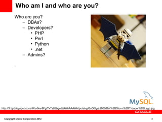 Who am I and who are you?
          Who are you?
             – DBAs?
             – Developers?
                 • PHP
                 • Perl
                 • Python
                 • .net
             – Admins?

          .




http://3.bp.blogspot.com/-IXu-9-s-8Fg/TvTs8JbgvdI/AAAAAAAAJpo/at-pjGsDlXg/s1600/Bat%2BStorm%2BTrooper%2BLego.jpg


 Copyright Oracle Corporation 2012                                                                           4
 
