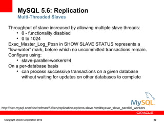 MySQL 5.6: Replication
            Multi-Threaded Slaves

    Throughput of slave increased by allowing multiple slave threads:
        ●
          0 - functionality disabled
        ●
          0 to 1024
    Exec_Master_Log_Posn in SHOW SLAVE STATUS represents a
    “low-water” mark, before which no uncommitted transactions remain.
    Configure using:
        ●
          slave-parallel-workers=4
    On a per-database basis
        ●
          can process successive transactions on a given database
          without waiting for updates on other databases to complete




http://dev.mysql.com/doc/refman/5.6/en/replication-options-slave.html#sysvar_slave_parallel_workers


 Copyright Oracle Corporation 2012                                                                    42
 