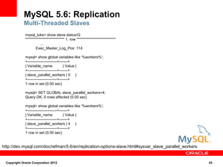 MySQL 5.6: Replication
            Multi-Threaded Slaves
             mysql_luke> show slave statusG
             *************************** 1. row ***************************
                       ....
                    Exec_Master_Log_Pos: 114

             mysql> show global variables like '%workers%';
             +------------------------+-------+
             | Variable_name              | Value |
             +------------------------+-------+
             | slave_parallel_workers | 0 |
             +------------------------+-------+
             1 row in set (0.00 sec)

             mysql> SET GLOBAL slave_parallel_workers=4;
             Query OK, 0 rows affected (0.00 sec)

             mysql> show global variables like '%workers%';
             +------------------------+-------+
             | Variable_name              | Value |
             +------------------------+-------+
             | slave_parallel_workers | 4 |
             +------------------------+-------+
             1 row in set (0.00 sec)


http://dev.mysql.com/doc/refman/5.6/en/replication-options-slave.html#sysvar_slave_parallel_workers


 Copyright Oracle Corporation 2012                                                                    43
 