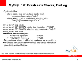 MySQL 5.6: Crash safe Slaves, BinLog
  ●
   System tables:
         slave_master_info (mysql.slave_master_info)
               --master-info-repository=TABLE
         slave_relay_log_info (mysql.slave_relay_log_info)
              --relay-log-info-repository=TABLE

  mysql_slave> stop slave;
  mysql_slave> SET GLOBAL master_info_repository = 'TABLE';
  mysql_slave> SET GLOBAL relay_log_info_repository = 'TABLE';
  mysql_slave> start slave;
  Make sure you add to my.cnf
      – master-info-repository        =TABLE
      ●
         relay-log-info-repository    =TABLE
  ●
   Transactional tables enables transactional slave positions
  ●
   Automatic conversion between files and tables on startup
  ●
   Long time awaited feature



http://dev.mysql.com/doc/refman/5.6/en/replication-options-binary-log.html


Copyright Oracle Corporation 2012                                            48
 