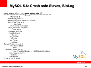 MySQL 5.6: Crash safe Slaves, BinLog
 mysql_slave> select * from slave_master_info G
 *************************** 1. row ***************************
          Master_id: 2
      Number_of_lines: 22
      Master_log_name: yoda-bin.000003
       Master_log_pos: 323
              Host: yoda
          User_name: replication
       User_password: slavepass
              Port: 3306
       Connect_retry: 10
        Enabled_ssl: 0
             Ssl_ca:
         Ssl_capath:
           Ssl_cert:
         Ssl_cipher:
            Ssl_key:
 Ssl_verify_server_cert: 0
          Heartbeat: 1800
              Bind:
    Ignored_server_ids: 0
              Uuid: 75d407df-2be4-11e1-9668-b4be9bce39b0
        Retry_count: 86400
            Ssl_crl:
        Ssl_crlpath:
 1 row in set (0.00 sec)




Copyright Oracle Corporation 2012                                 49
 