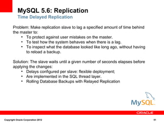 MySQL 5.6: Replication
           Time Delayed Replication

       Problem: Make replication slave to lag a specified amount of time behind
       the master to:
           ●
             To protect against user mistakes on the master.
           ●
             To test how the system behaves when there is a lag.
           ●
             To inspect what the database looked like long ago, without having
             to reload a backup.

       Solution: The slave waits until a given number of seconds elapses before
       applying the changes:
           ●
              Delays configured per slave: flexible deployment;
           ●
              Are implemented in the SQL thread layer.
           ●
              Rolling Database Backups with Relayed Replication




Copyright Oracle Corporation 2012                                                 51
 