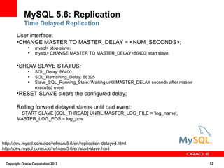 MySQL 5.6: Replication
            Time Delayed Replication
       User interface:
       ●
        CHANGE MASTER TO MASTER_DELAY = <NUM_SECONDS>;
               ●
                   mysql> stop slave;
               ●
                   mysql> CHANGE MASTER TO MASTER_DELAY=86400; start slave;

       ●
         SHOW SLAVE STATUS:
               ●
                   SQL_Delay: 86400
               ●
                   SQL_Remaining_Delay: 86395
               ●
                   Slave_SQL_Running_State: Waiting until MASTER_DELAY seconds after master
                   executed event
       ●
         RESET SLAVE clears the configured delay;

       Rolling forward delayed slaves until bad event:
        START SLAVE [SQL_THREAD] UNTIL MASTER_LOG_FILE = 'log_name',
       MASTER_LOG_POS = log_pos




http://dev.mysql.com/doc/refman/5.6/en/replication-delayed.html
http://dev.mysql.com/doc/refman/5.6/en/start-slave.html


 Copyright Oracle Corporation 2012                                                            52
 
