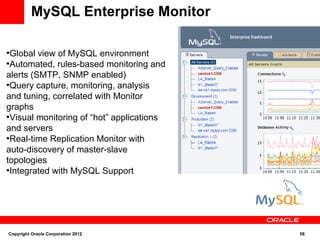 MySQL Enterprise Monitor

●
  Global view of MySQL environment
●
  Automated, rules-based monitoring and
alerts (SMTP, SNMP enabled)
●
  Query capture, monitoring, analysis
and tuning, correlated with Monitor
graphs
●
  Visual monitoring of “hot” applications
and servers
●
  Real-time Replication Monitor with
auto-discovery of master-slave
topologies
●
  Integrated with MySQL Support




Copyright Oracle Corporation 2012           56
 