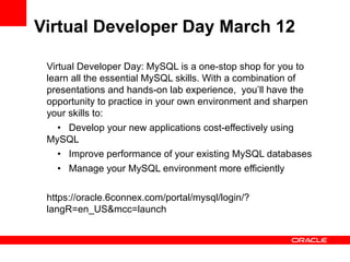 Virtual Developer Day March 12

 Virtual Developer Day: MySQL is a one-stop shop for you to
 learn all the essential MySQL skills. With a combination of
 presentations and hands-on lab experience, you’ll have the
 opportunity to practice in your own environment and sharpen
 your skills to:
    • Develop your new applications cost-effectively using
 MySQL
    • Improve performance of your existing MySQL databases
    • Manage your MySQL environment more efficiently

 https://oracle.6connex.com/portal/mysql/login/?
 langR=en_US&mcc=launch
 