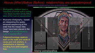 • Musivaria stratigraphy - based
on interpreting the spatio-
temporal sequencing of the
order that the mosaic tiles
'must' have been placed in the
design. Not strictly following
'Law of superposition'
• Stratigraphic relations seen in
insertions to a brick wall or ceiling
- n.b. Does insertion strictly follow
letter of the 'Law of superposition'
Above (After)/Below (Before) relationships are spatiotemporal
• Fuliginochronology relations
seen on the walls and vaults of
caves and rock shelters, in
speleothems or deposits
resulting from anthropogenic
fires. Strictly speaking follows
inverse 'Law of superposition'
Law of Superposition: ”The principle is taken from geology.
Deposits or strata of rock can be observed superimposed one on
another. The stratum at the bottom of a series will have been laid
down earliest and those above it successively through time from
bottom to top” (Browne 1975: 21).
Law of Stratigraphical Succession: any given unit of archaeological
stratification takes its place in the stratigraphic sequence of a site
from its position between the undermost of all units which lie above it
and the uppermost of all those units which lie below it and with which
it has a physical contact, all other superpositional relationships being
regarded as redundant. (Harris 1989)
Law of spatio-temporal succession?
Earliest smoke/carbon deposits on the roof of the cav
e are gravitationally above later smoke deposits.
Stratigraphic relationships are spatiotemporal
 