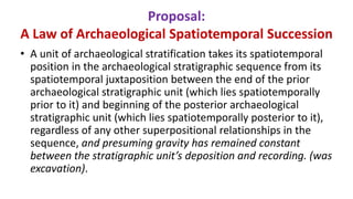 Proposal:
A Law of Archaeological Spatiotemporal Succession
• A unit of archaeological stratification takes its spatiotemporal
position in the archaeological stratigraphic sequence from its
spatiotemporal juxtaposition between the end of the prior
archaeological stratigraphic unit (which lies spatiotemporally
prior to it) and beginning of the posterior archaeological
stratigraphic unit (which lies spatiotemporally posterior to it),
regardless of any other superpositional relationships in the
sequence, and presuming gravity has remained constant
between the stratigraphic unit’s deposition and recording. (was
excavation).
 