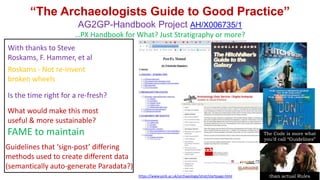 “The Archaeologists Guide to Good Practice”
AG2GP-Handbook Project AH/X006735/1
…PX Handbook for What? Just Stratigraphy or more?
https://www.york.ac.uk/archaeology/strat/startpage.html
With thanks to Steve
Roskams, F. Hammer, et al
Is the time right for a re-fresh?
Roskams - Not re-invent
broken wheels
What would make this most
useful & more sustainable?
FAME to maintain
Guidelines that ‘sign-post’ differing
methods used to create different data
(semantically auto-generate Paradata?)
The Code is more what
you’d call “Guidelines”
than actual Rules
 