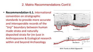 2. Matrix Recommendations Cont’d:
• Recommendation 6.1. International
convention on stratigraphic
standards to provide more accurate
and interoperable records of the
“Jinji” boundary between human
made strata and naturally
deposited strata for (re-)use in
Anthropocene & Ecological research
within and beyond Archaeology
With Thanks to Matt Edgeworth
 