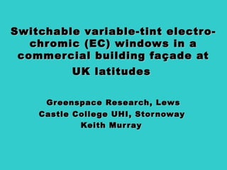 Switchable variable-tint electro-Switchable variable-tint electro-
chromic (EC) windows in achromic (EC) windows in a
commercial building façade atcommercial building façade at
UK latitudesUK latitudes
Greenspace Research, LewsGreenspace Research, Lews
Castle College UHI, StornowayCastle College UHI, Stornoway
Keith MurrayKeith Murray
 