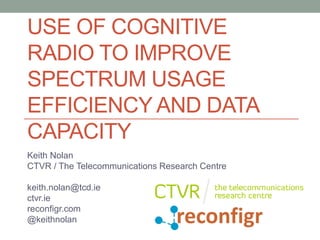 USE OF COGNITIVE
RADIO TO IMPROVE
SPECTRUM USAGE
EFFICIENCY AND DATA
CAPACITY
Keith Nolan
CTVR / The Telecommunications Research Centre

keith.nolan@tcd.ie
ctvr.ie
reconfigr.com
@keithnolan
 