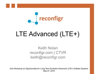 LTE Advanced (LTE+) Keith Nolan reconfigr.com | CTVR keith@reconfigr.com Irish Workshop on Opportunities for ‘Long Term Evolution Advanced’ (LTE+) Cellular Systems May 27, 2010 