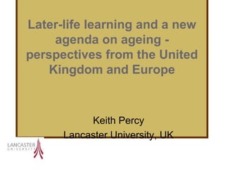 Later-life learning and a new
     agenda on ageing -
perspectives from the United
    Kingdom and Europe



           Keith Percy
      Lancaster University, UK
 