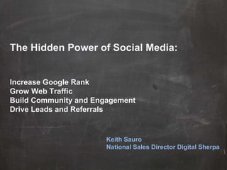 The Hidden Power of Social Media: Increase Google Rank Grow Web Traffic Build Community and Engagement Drive Leads and Referrals Keith Sauro National Sales Director Digital Sherpa 