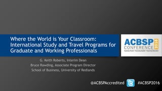 Where the World is Your Classroom:
International Study and Travel Programs for
Graduate and Working Professionals
G. Keith Roberts, Interim Dean
Bruce Rawding, Associate Program Director
School of Business, University of Redlands
@ACBSPAccredited #ACBSP2016
 
