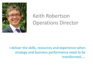 I deliver the skills, resources and experience when
strategy and business performance need to be
transformed…..
Keith Robertson
Operations Director
 