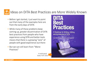 2017
Ideas on DITA Best Practices are More Widely Known
• Before I get started, I just want to point
out that many of the examples here are
from the early days of DITA
• While many of these problems keep
coming up, greater dissemination of DITA
best practices from people who have
experience using DITA and better tools
means that there is a growing “core” of
people with good experience out there
• But we can still learn from “Worst
Practices”
A really good
book, from 2011
 