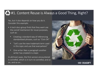2017
#1. Content Reuse is Always a Good Thing, Right?
Yes, but it also depends on how you do it.
Consider this example:
• A tech docs group finds that they want use
the conref mechanism for reuse purposes,
such as:
• Creating a standard way of referencing
standardized phrases, such as “Click OK”
• “Let’s use the new trademark term used
in this topic and use that everywhere”
• One writer likes a paragraph another
writer has created in a topic
In all/most cases, the first version encountered
is conrefed, which is in turn re-conrefed, and so
on, and so on…
 