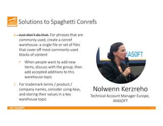 2017
Solutions to Spaghetti Conrefs
1. Just don’t do that. For phrases that are
commonly used, create a conref
warehouse: a single file or set of files
that cover off most commonly-used
blocks of content
• When people want to add new
items, discuss with the group, then
add accepted additions to this
warehouse topic
2. For trademark terms / product /
company names, consider using keys,
and storing their values in a key
warehouse topic
Nolwenn Kerzreho
Technical Account Manager Europe,
IXIASOFT
 