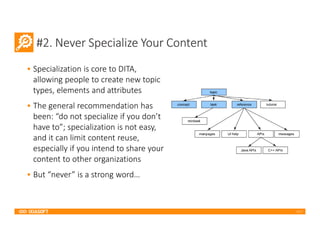 2017
#2. Never Specialize Your Content
• Specialization is core to DITA,
allowing people to create new topic
types, elements and attributes
• The general recommendation has
been: “do not specialize if you don’t
have to”; specialization is not easy,
and it can limit content reuse,
especially if you intend to share your
content to other organizations
• But “never” is a strong word…
 