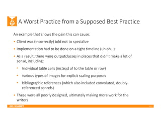 2017
A Worst Practice from a Supposed Best Practice
An example that shows the pain this can cause:
• Client was (incorrectly) told not to specialize
• Implementation had to be done on a tight timeline (uh oh…)
• As a result, there were outputclasses in places that didn’t make a lot of
sense, including:
• Individual table cells (instead of to the table or row)
• various types of images for explicit scaling purposes
• bibliographic references (which also included convoluted, doubly-
referenced conrefs)
• These were all poorly designed, ultimately making more work for the
writers
 