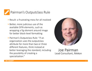 2017
Pairman’s Outputclass Rule
• Result: a frustrating mess for all involved
• Better, more judicious use of the
available DITA elements, such as
wrapping a fig element around image
for better block-level formatting
• Pairman’s Outputclass Rule: “if an
organization uses the outputclass
attribute for more than two or three
different features, think instead at
better leveraging the standard, including
the possibility of creating a
specialization.”
Lead Consultant, Mekon
 