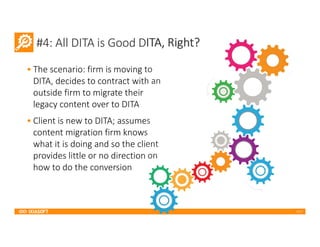 2017
#4: All DITA is Good DITA, Right?
• The scenario: firm is moving to
DITA, decides to contract with an
outside firm to migrate their
legacy content over to DITA
• Client is new to DITA; assumes
content migration firm knows
what it is doing and so the client
provides little or no direction on
how to do the conversion
 
