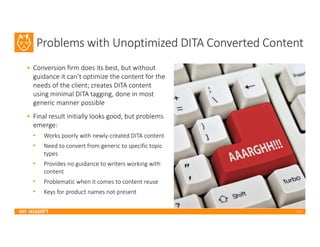 2017
Problems with Unoptimized DITA Converted Content
• Conversion firm does its best, but without
guidance it can’t optimize the content for the
needs of the client; creates DITA content
using minimal DITA tagging, done in most
generic manner possible
• Final result initially looks good, but problems
emerge:
• Works poorly with newly-created DITA content
• Need to convert from generic to specific topic
types
• Provides no guidance to writers working with
content
• Problematic when it comes to content reuse
• Keys for product names not present
 
