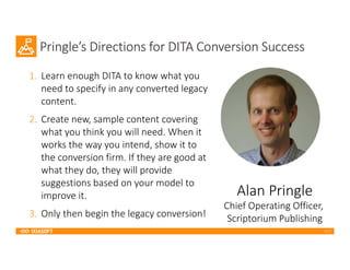 2017
Pringle’s Directions for DITA Conversion Success
1. Learn enough DITA to know what you
need to specify in any converted legacy
content.
2. Create new, sample content covering
what you think you will need. When it
works the way you intend, show it to
the conversion firm. If they are good at
what they do, they will provide
suggestions based on your model to
improve it.
3. Only then begin the legacy conversion!
Alan Pringle
Chief Operating Officer,
Scriptorium Publishing
 
