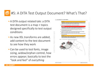2017
#5: A DITA Test Output Document? What’s That?
• A DITA output related tale: a DITA
test document is a map + topics
designed specifically to test output
conditions
• As new XSL transforms are added,
add content to the test document
to see how they work
• Can be used to test fonts, image
sizing, widow/orphan control, how
errors appear; basically to test the
“look and feel” of everything
 