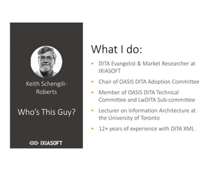 Keith Schengili-
Roberts
Who’s This Guy?
What I do:
• DITA Evangelist & Market Researcher at
IXIASOFT
• Chair of OASIS DITA Adoption Committee
• Member of OASIS DITA Technical
Committee and LwDITA Sub-committee
• Lecturer on Information Architecture at
the University of Toronto
• 12+ years of experience with DITA XML
 