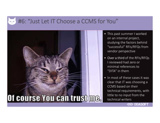 2017
#6: “Just Let IT Choose a CCMS for You”
• This past summer I worked
on an internal project,
studying the factors behind
“successful” RFIs/RFQs from
vendor perspective
• Over a third of the RFIs/RFQs
I reviewed had zero or
minimal references to
“DITA” in them
• In most of these cases it was
clear that IT was choosing a
CCMS based on their
technical requirements, with
little to no input from the
technical writers
 