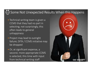 2017
Some Not Unexpected Results When this Happens
• Technical writing team is given a
CCMS that they had no part in
selecting; not surprisingly, this
often leads to general
unhappiness
• Project may lead to outright
failure; DITA / CCMS initiative may
be dropped
• Or, at significant expense, a
second, more appropriate CCMS
is selected, this time with input
from technical writing staff
 