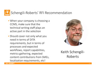 2017
Schengili-Roberts’ RFI Recommendation
• When your company is choosing a
CCMS, make sure that the
technical writing staff plays an
active part in the selection
• Should cover not only what you
need in terms of DITA
requirements, but in terms of
processes and expected
workflows, report capabilities,
metrics gathering, expected
content contributions from SMEs,
localization requirements, etc!
Keith Schengili-
Roberts
 