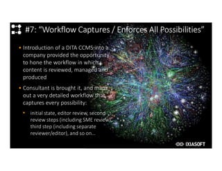 2017
#7: “Workflow Captures / Enforces All Possibilities”
• Introduction of a DITA CCMS into a
company provided the opportunity
to hone the workflow in which
content is reviewed, managed and
produced
• Consultant is brought it, and maps
out a very detailed workflow that
captures every possibility:
• initial state, editor review, second
review steps (including SME review),
third step (including separate
reviewer/editor), and so on…
 