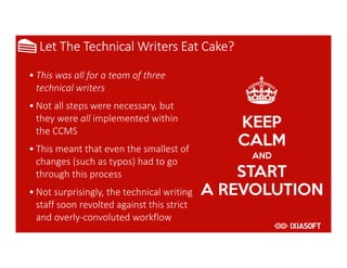 2017
Let The Technical Writers Eat Cake?
• This was all for a team of three
technical writers
• Not all steps were necessary, but
they were all implemented within
the CCMS
• This meant that even the smallest of
changes (such as typos) had to go
through this process
• Not surprisingly, the technical writing
staff soon revolted against this strict
and overly-convoluted workflow
 