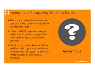 2017
Anonymous’ Recognizing Workflow Reality
• This story is relayed by a subsequent
consultant who came in to try and fix
the resulting mess
• In the end DITA usage was dropped
within this firm, even though DITA
itself had nothing to do with the
problem
• Solution: start with a basic workflow,
and then build up as required; build
flexibility into the system to allow for
minor changes or overrides as
required
Anonymous
 