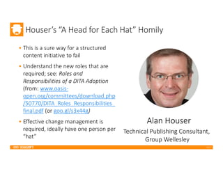 2017
Houser’s “A Head for Each Hat” Homily
• This is a sure way for a structured
content initiative to fail
• Understand the new roles that are
required; see: Roles and
Responsibilities of a DITA Adoption
(from: www.oasis-
open.org/committees/download.php
/50770/DITA_Roles_Responsibilities_
final.pdf (or goo.gl/s3x44g)
• Effective change management is
required, ideally have one person per
“hat”
Alan Houser
Technical Publishing Consultant,
Group Wellesley
 