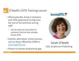 2017
O’Keefe’s DITA Training Lesson
• Where possible, bring in someone
with DITA experience to help train
the rest of the technical writing
staff
• Can be external consultant or
someone internal who already
knows DITA
• Another alternative: online courses,
such as those offered by CIDM or
LearningDITA.com
• Proven to shorten productivity gap
Sarah O’Keefe
CEO, Scriptorium Publishing
 