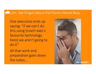 2017
•One executive ends up
saying: “if we can’t do
this using [insert exec’s
favourite technology
here] we aren’t going to
do it”
•All that work and
preparation goes down
the tubes…
Um, We Forgot About the Pointy-Haired Boss…
 