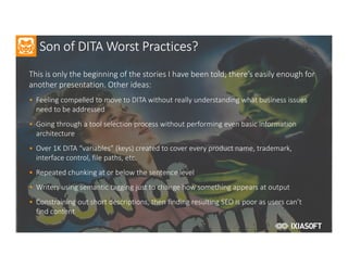 2017
Son of DITA Worst Practices?
This is only the beginning of the stories I have been told; there’s easily enough for
another presentation. Other ideas:
• Feeling compelled to move to DITA without really understanding what business issues
need to be addressed
• Going through a tool selection process without performing even basic information
architecture
• Over 1K DITA “variables” (keys) created to cover every product name, trademark,
interface control, file paths, etc.
• Repeated chunking at or below the sentence level
• Writers using semantic tagging just to change how something appears at output
• Constraining out short descriptions, then finding resulting SEO is poor as users can’t
find content
 