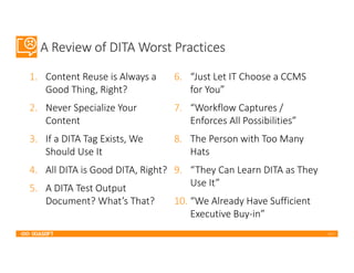 2017
A Review of DITA Worst Practices
1. Content Reuse is Always a
Good Thing, Right?
2. Never Specialize Your
Content
3. If a DITA Tag Exists, We
Should Use It
4. All DITA is Good DITA, Right?
5. A DITA Test Output
Document? What’s That?
6. “Just Let IT Choose a CCMS
for You”
7. “Workflow Captures /
Enforces All Possibilities”
8. The Person with Too Many
Hats
9. “They Can Learn DITA as They
Use It”
10. “We Already Have Sufficient
Executive Buy-in”
 