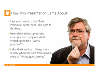 2017
How This Presentation Came About
• Last year I went to the “Best
Practices” conference, and I got to
thinking…
• How often do best practices
emerge after trying out what
ended up being a “worst
practice”?
• I also think we learn things more
readily when they are framed as a
story of “things gone wrong”
 