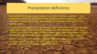 Precipitation deficiency
• Mechanisms of producing precipitation include convective, stratiform , and
orographic rainfall. Precipitation can be divided into three categories, based on
whether it falls as liquid water, liquid water that freezes on contact with the
surface, or ice.
• drought can be triggered by a high level of reflected sunlight and above average
prevalence of high pressure systems, winds carrying continental, rather than
oceanic air masses, and ridges of high pressure areas aloft can prevent or restrict
the developing of thunderstorm activity or rainfall over one certain region.
• Once a region is within drought, feedback mechanisms such as local arid air, hot
conditions which can promote warm core ridging, and minimal
evapotranspiration can worsen drought conditions.
 