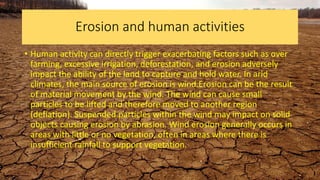 Erosion and human activities
• Human activity can directly trigger exacerbating factors such as over
farming, excessive irrigation, deforestation, and erosion adversely
impact the ability of the land to capture and hold water. In arid
climates, the main source of erosion is wind.Erosion can be the result
of material movement by the wind. The wind can cause small
particles to be lifted and therefore moved to another region
(deflation). Suspended particles within the wind may impact on solid
objects causing erosion by abrasion. Wind erosion generally occurs in
areas with little or no vegetation, often in areas where there is
insufficient rainfall to support vegetation.
 