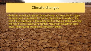 Climate changes
• Activities resulting in global climate change are expected to trigger
droughts with a substantial impact on agriculture throughout the
world, and especially in developing nations. Overall, global warming
will result in increased world rainfall. Along with drought in some
areas, flooding and erosion will increase in others.
 