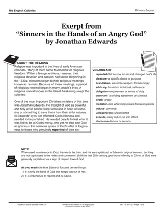 The English Colonies Primary Source
Exerpt from
“Sinners in the Hands of an Angry God”
by Jonathan Edwards
ABOUT THE READING
Religion was important in the lives of early American
colonists. Many of them came to America for religious
freedom. Within a few generations, however, their
religious devotion and passion had faded. Beginning in
the 1730s, ministers began to hold religious meetings
known as revivals. Because of these meetings, a period
of religious renewal began in many people's lives. A
religious revival known as the Great Awakening swept the
colonies.
One of the most important Christian ministers of this time
was Jonathan Edwards. He thought of God as powerful
and holy while people were sinful and in need of some-
one or something to save them from their sinful natures.
In Edwards' eyes, sin offended God's holiness and
needed to be punished. He wanted people to feel what it
was like to be at God’s mercy. And yet he also saw God
as gracious. His sermons spoke of God's offer of forgive-
ness to those who genuinely repented of their sin.
VOCABULARY
repented- felt sorrow for sin and changed one's life
pleasure- a specific desire or purpose
brandished- waved (a weapon) threateningly
arbitrary- based on individual preference
obligation- requirement or sense of duty
covenant- a binding agreement or contract
wrath- anger
mediator- one who brings peace between people
induce- convince
unregenerate- unconverted
execute- carry out or put into effect
discourse- lecture or sermon
NOTE
When used in reference to God, the words he, him, and his are capitalized in Edwards' original sermon, but they
are not capitalized in the notes and comments. Until the late 20th century, pronouns referring to Christ or God were
generally capitalized as a sign of respect toward God.
As you read note how Edwards focuses on two things:
1) It is only the hand of God that keeps you out of hell.
2) It is importance to repent and be saved.
SS081CA Social Studies 8A for CA Sinners in the Hands of an Angry God Ver. 1.0 (07/12)—Page 1 of 5
Copyright © 2012 by Flip Switch. All rights reserved
 