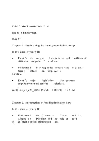 Keith Srakocic/Associated Press
Issues in Employment
Unit VI
Chapter 21 Establishing the Employment Relationship
In this chapter you will:
• Identify the unique characteristics and liabilities of
different categories of workers.
• Understand how respondeat superior and negligent
hiring affect an employer’s
liability.
• Identify major legislation that governs
employment–management relations.
sea80373_21_c21_287-306.indd 1 10/4/12 3:27 PM
Chapter 22 Introduction to Antidiscrimination Law
In this chapter you will:
• Understand the Commerce Clause and the
Affectation Doctrine and the role of each
in enforcing antidiscrimination law.
 