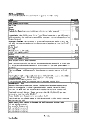 MORE TAX CREDITS
(Important: all rate bands and tax credits will be given to you in the exam)

Credit                                                                                            Amount €
Blind person                                                                                      € 1,830
Blind person (both spouses)                                                                       € 3,660
Age Credit:
Single:                                                                                           €    325
Married:                                                                                          €    650
Trade Union Subs (any amount paid to a credit union during the tax year)                          €     70

Incapacitated child: (child = under 18 - or if over 18 was incapacited by age of 21 or still in
full-time education - the credit can be shared if the parents are not married, apportioned on
% spend on child)                                                                                 € 3,660
Dependent Relative: (can be claimed by a person who maintains a relative of his or his
wife at his own expense - so long as the relative does not have income more then €13,473
per year)                                                                                         €     80
Rental Credit
Under 55
Married: (max = €4,000 *20%)                                                                      €    800
Single: ( max = €2,000 *20%)                                                                      €    400
Over 55
Married: (max = €8,000 *20%)                                                                      € 1,600
Single: ( max = €4,000 *20%)                                                                      €   800
Note: up-keep at family hone is excluded

Note: If an person paid less then the max amount allowable the relief would be scaled down,
E.G. single persons rents for one month in 2008 and pays €1,000 - relief would be €1,000 *
20% = 200
Third Level Fee's: ( paid for yourself or ANY other person - subject to a max of €5,000 *
20%

Training Course: (IT & language) Subject to max of €1,270 * 20% - Must be at least €315
Service Charges (Rates - Bin collection etc) ( max = €400 *20%)
Based on amount PAID in previous year:
Exam question will always give payments for 2007 and 2008 (choose 2007)
Home Career's Credit                                                                              €    900
Married couple: one parent stays at home to care for child/incapacitated/Elderly person
Only one credit available (no matter how many children) Relative that resides nearby
Important: can NOT claim rate bands for two couple income and home career's credit
Thus Credit not worth claiming if Career earns more than €2,195 (€900/.41) and Main
earner earns more than his/her S.R.C.O.P
Career Credit is lost if Careers income is more than €5,080
There is one year grace for the above, so if you where entitled to credit in 07 you have the
option to claim it in 2008
Widow parent (claim instead of single person AND in addition to Lone Parent
1st year after Bereavement                                                                        €   4,000
2nd year after Bereavement                                                                        €   3,500
3rd year after Bereavement                                                                        €   3,000
4th year after Bereavement                                                                        €   2,500
5th year after Bereavement                                                                        €   2,000

                                                      PAGE 5
Tax Relief's:
 