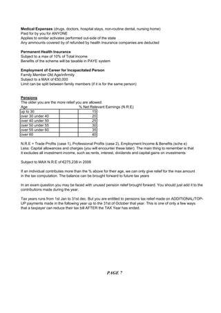 Medical Expenses (drugs, doctors, hospital stays, non-routine dental, nursing home)
Paid for by you for ANYONE
Applies to similar activates performed out-side of the state
Any ammounts covered by of refunded by health Insurance companies are deducted

Permanent Health Insurance
Subject to a max of 10% of Total Income
Benefits of the scheme will be taxable in PAYE system

Employment of Career for Incapacitated Person
Family Member Old Age/infirmity
Subject to a MAX of €50,000
Limit can be split between family members (if it is for the same person)


Pensions
The older you are the more relief you are allowed
Age                                 % Net Relevant Earnings (N.R.E)
up to 30                                    15
over 30 under 40                            20
over 40 under 50                            25
over 50 under 55                            30
over 55 under 60                            35
over 60                                     40

N.R.E = Trade Profits (case 1), Professional Profits (case 2), Employment Income & Benefits (sche e)
Less: Capital allowances and charges (you will encounter these later). The main thing to remember is that
it excludes all investment income, such as rents, interest, dividends and capital gains on investments

Subject to MAX N.R.E of €275,238 in 2008

If an individual contributes more than the % above for their age, we can only give relief for the max amount
in the tax computation. The balance can be brought forward to future tax years

In an exam question you may be faced with unused pension relief brought forward. You should just add it to the
contributions made during the year.

Tax years runs from 1st Jan to 31st dec. But you are entitled to pensions tax relief made on ADDITIONAL/TOP-
UP payments made in the following year up to the 31st of October that year. This is one of only a few ways
that a taxpayer can reduce their tax bill AFTER the TAX Year has ended.




                                                     PAGE 7
 